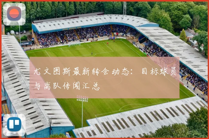 尤文图斯最新转会动态：目标球员与离队传闻汇总